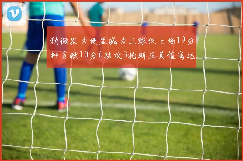 稍微发力便显威力三球仅上场19分钟贡献10分6助攻3抢断正负值高达22