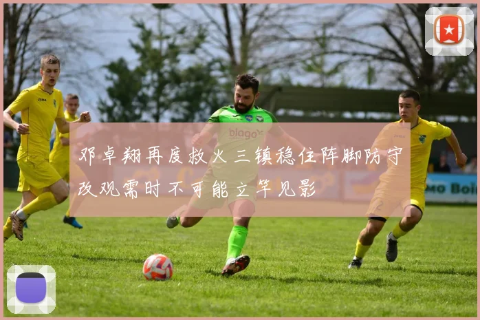 邓卓翔再度救火三镇稳住阵脚防守改观需时不可能立竿见影