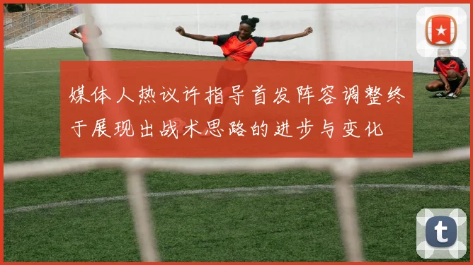 媒体人热议许指导首发阵容调整终于展现出战术思路的进步与变化