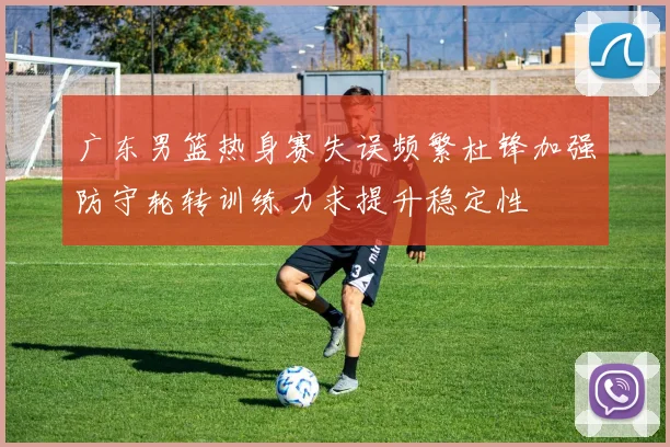 广东男篮热身赛失误频繁杜锋加强防守轮转训练力求提升稳定性