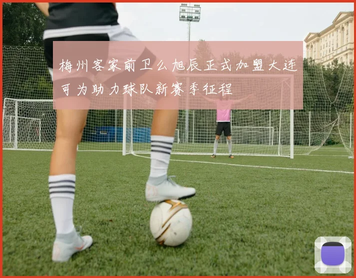 梅州客家前卫么旭辰正式加盟大连可为助力球队新赛季征程
