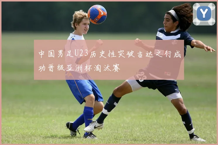 中国男足U23历史性突破吉达之行成功晋级亚洲杯淘汰赛