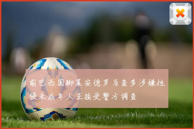 前巴西国脚莱安德罗马查多涉嫌性侵未成年人正接受警方调查