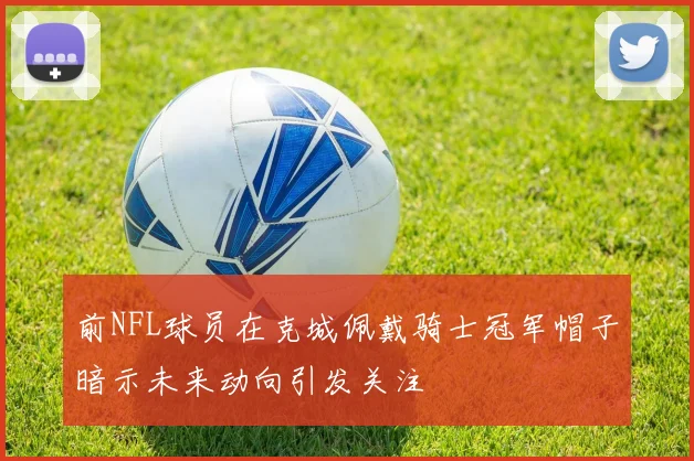 前NFL球员在克城佩戴骑士冠军帽子暗示未来动向引发关注