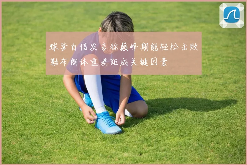 球爹自信发言称巅峰期能轻松击败勒布朗体重差距成关键因素