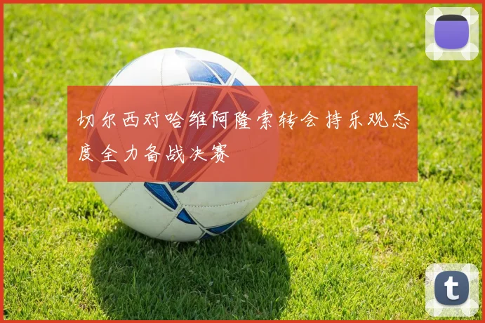 切尔西对哈维阿隆索转会持乐观态度全力备战决赛