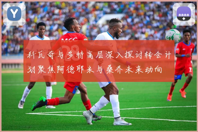 科瓦奇与多特高层深入探讨转会计划聚焦阿德耶米与桑乔未来动向