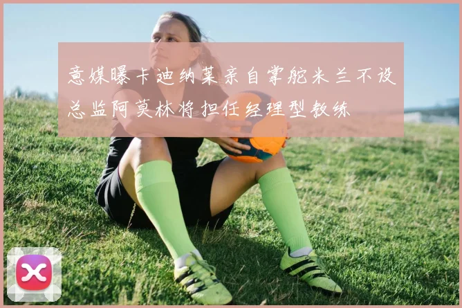 意媒曝卡迪纳莱亲自掌舵米兰不设总监阿莫林将担任经理型教练