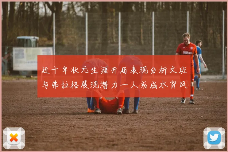 近十年状元生涯开局表现分析文班与弗拉格展现潜力一人或成水货风险