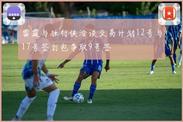 雷霆与独行侠洽谈交易计划12号与17号签打包争取9号签