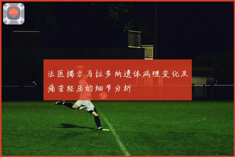 法医揭示马拉多纳遗体病理变化及痛苦经历的细节分析