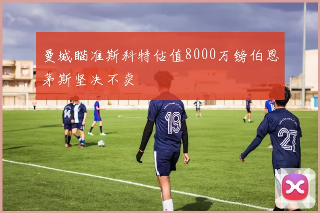 曼城瞄准斯科特估值8000万镑伯恩茅斯坚决不卖
