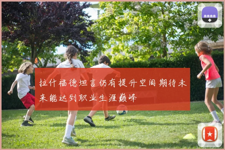 拉什福德坦言仍有提升空间期待未来能达到职业生涯巅峰