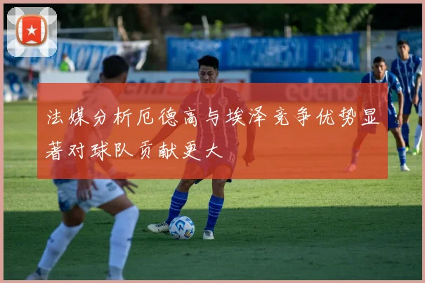 法媒分析厄德高与埃泽竞争优势显著对球队贡献更大