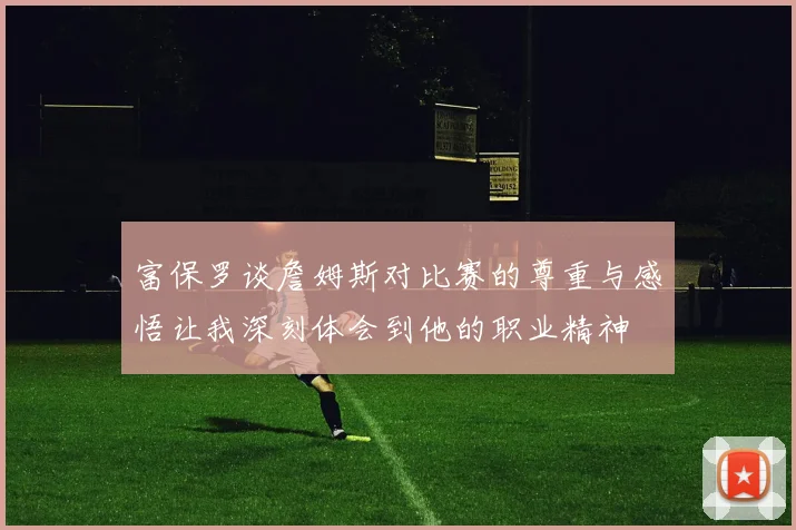 富保罗谈詹姆斯对比赛的尊重与感悟让我深刻体会到他的职业精神