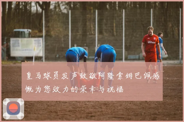皇马球员发声致敬阿隆索姆巴佩感慨为您效力的荣幸与祝福