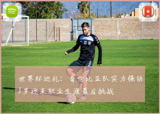 世界杯巡礼：哥伦比亚队实力强劲J罗迎来职业生涯最后挑战