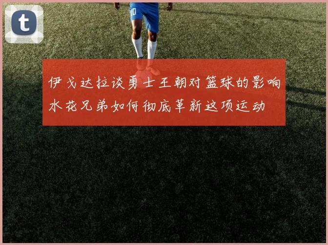 伊戈达拉谈勇士王朝对篮球的影响水花兄弟如何彻底革新这项运动