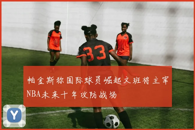帕金斯称国际球员崛起文班将主宰NBA未来十年攻防战场