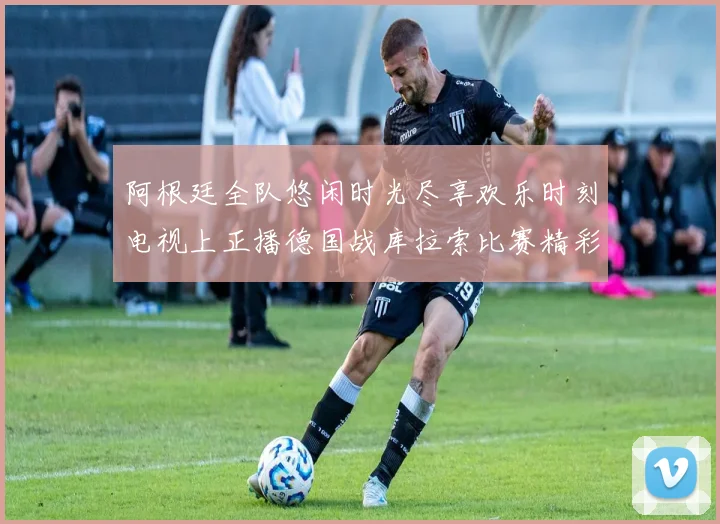阿根廷全队悠闲时光尽享欢乐时刻电视上正播德国战库拉索比赛精彩瞬间
