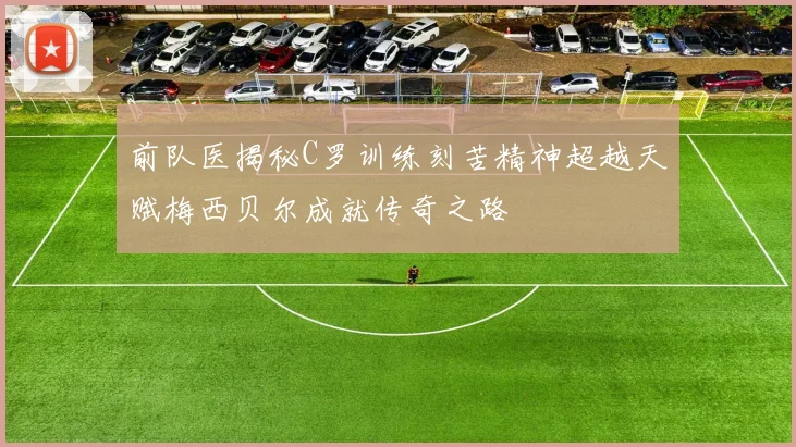 前队医揭秘C罗训练刻苦精神超越天赋梅西贝尔成就传奇之路
