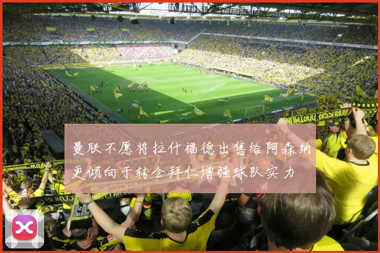 曼联不愿将拉什福德出售给阿森纳更倾向于转会拜仁增强球队实力