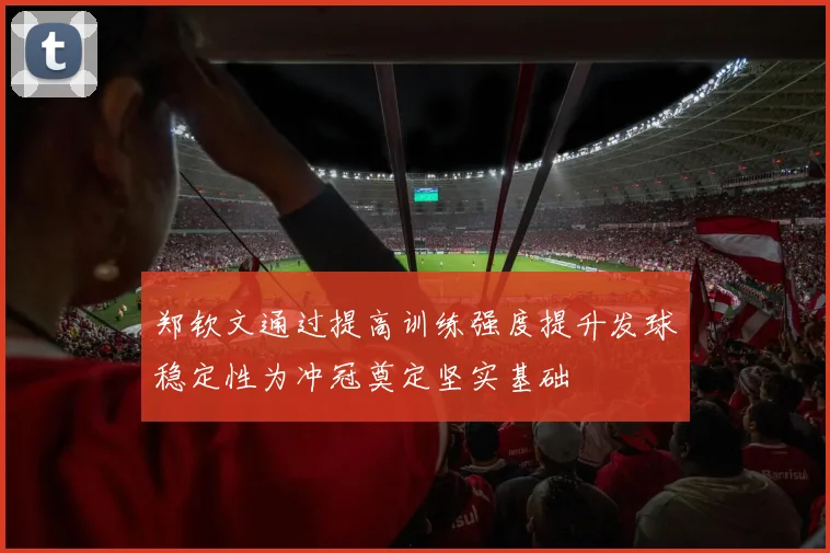 郑钦文通过提高训练强度提升发球稳定性为冲冠奠定坚实基础