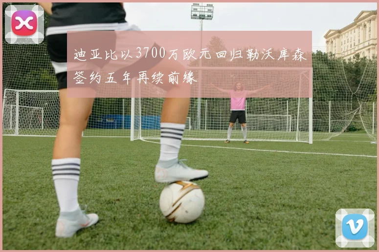 迪亚比以3700万欧元回归勒沃库森签约五年再续前缘
