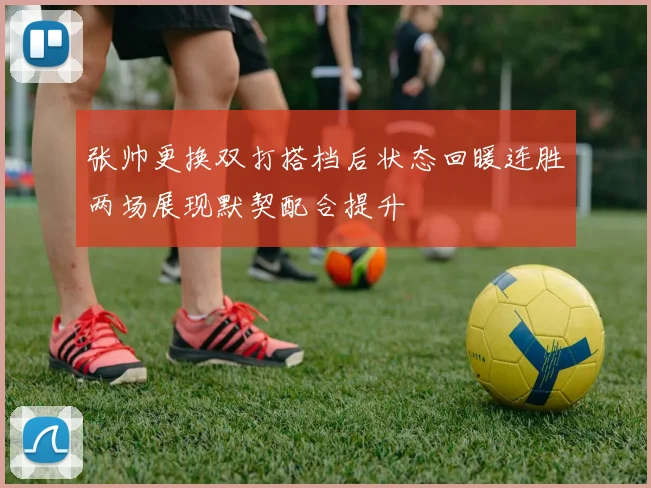 张帅更换双打搭档后状态回暖连胜两场展现默契配合提升