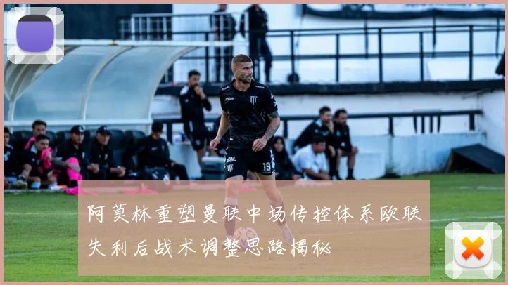 阿莫林重塑曼联中场传控体系欧联失利后战术调整思路揭秘